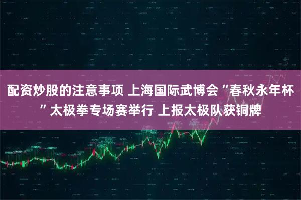 配资炒股的注意事项 上海国际武博会“春秋永年杯”太极拳专场赛举行 上报太极队获铜牌