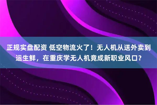 正规实盘配资 低空物流火了！无人机从送外卖到运生鲜，在重庆学无人机竟成新职业风口？