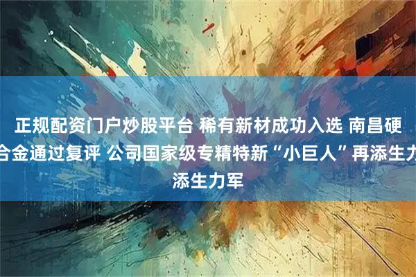 正规配资门户炒股平台 稀有新材成功入选 南昌硬质合金通过复评 公司国家级专精特新“小巨人”再添生力军
