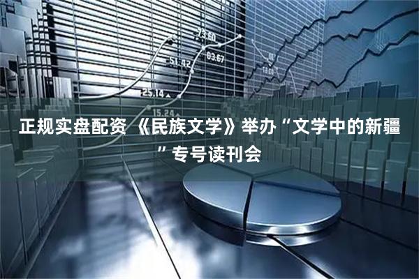 正规实盘配资 《民族文学》举办“文学中的新疆”专号读刊会