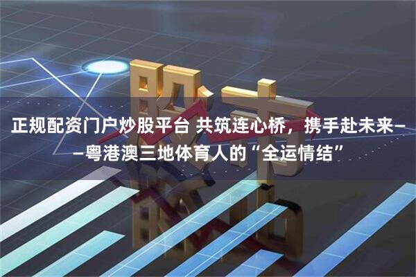 正规配资门户炒股平台 共筑连心桥，携手赴未来——粤港澳三地体育人的“全运情结”