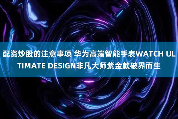 配资炒股的注意事项 华为高端智能手表WATCH ULTIMATE DESIGN非凡大师紫金款破界而生