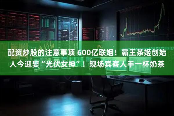 配资炒股的注意事项 600亿联姻！霸王茶姬创始人今迎娶“光伏女神”！现场宾客人手一杯奶茶