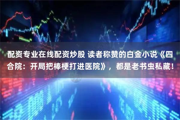 配资专业在线配资炒股 读者称赞的白金小说《四合院：开局把棒梗打进医院》，都是老书虫私藏！