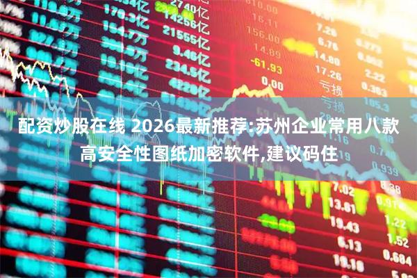 配资炒股在线 2026最新推荐:苏州企业常用八款高安全性图纸加密软件,建议码住