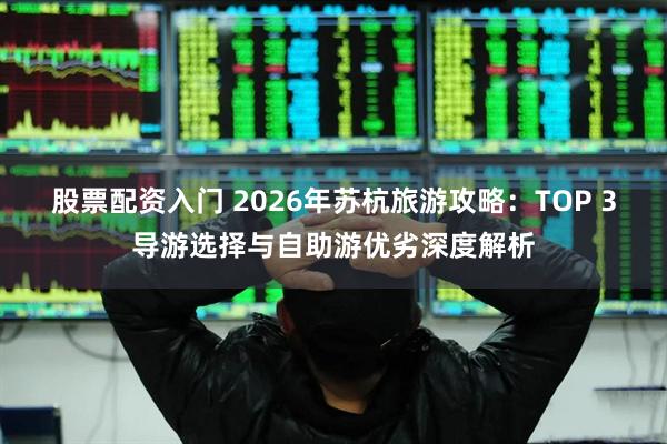 股票配资入门 2026年苏杭旅游攻略:TOP 3导游选择与自助游优劣深度解析