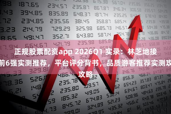 正规股票配资app 2026Q1 实录：林芝地接社前6强实测推荐，平台评分背书，品质游客推荐实测攻略