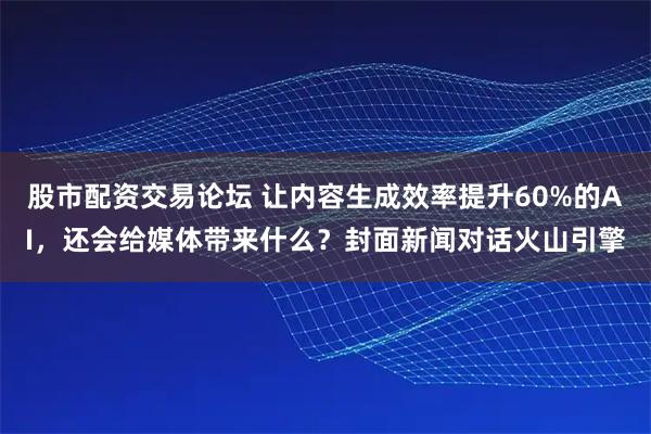 股市配资交易论坛 让内容生成效率提升60%的AI，还会给媒体带来什么？封面新闻对话火山引擎