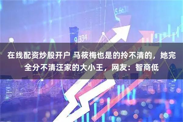 在线配资炒股开户 马筱梅也是的拎不清的，她完全分不清汪家的大小王，网友：智商低