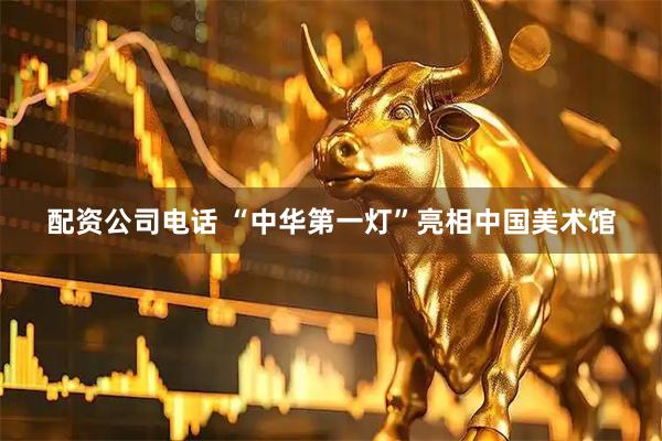 配资公司电话 “中华第一灯”亮相中国美术馆