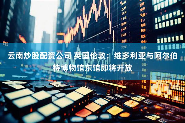 云南炒股配资公司 英国伦敦：维多利亚与阿尔伯特博物馆东馆即将开放