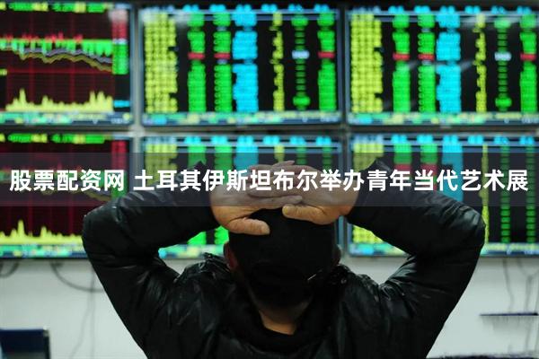 股票配资网 土耳其伊斯坦布尔举办青年当代艺术展